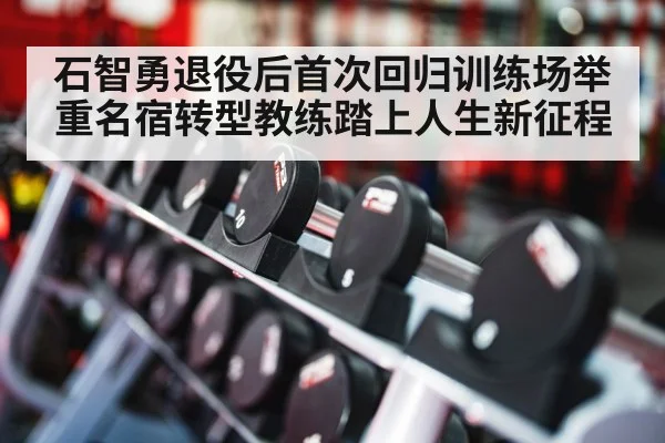 石智勇退役后首次回归训练场举重名宿转型教练踏上人生新征程